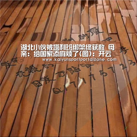 湖北小伙被塔利班绑架终获救 母亲:给国家添麻烦了(图):开云体育首页(图1) 开云直播
